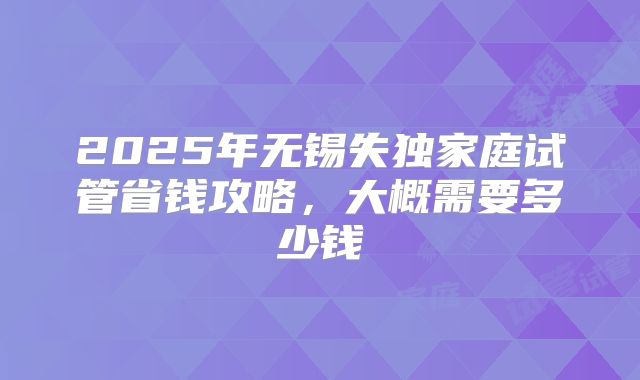 2025年无锡失独家庭试管省钱攻略，大概需要多少钱
