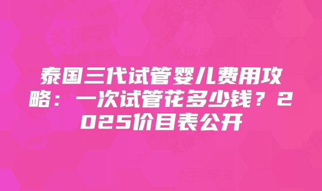 泰国三代试管婴儿费用攻略：一次试管花多少钱？2025价目表公开