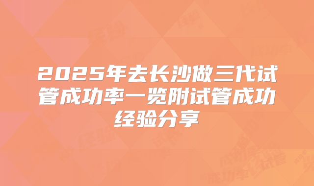 2025年去长沙做三代试管成功率一览附试管成功经验分享