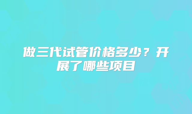 做三代试管价格多少?开展了哪些项目