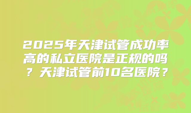 2025年天津试管成功率高的私立医院是正规的吗？天津试管前10名医院？