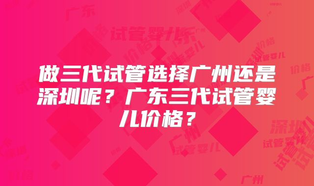做三代试管选择广州还是深圳呢？广东三代试管婴儿价格？