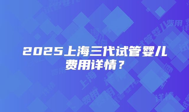 2025上海三代试管婴儿费用详情？