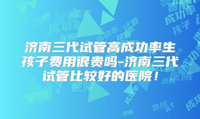济南三代试管高成功率生孩子费用很贵吗-济南三代试管比较好的医院！