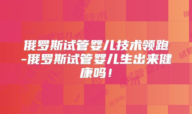 俄罗斯试管婴儿技术领跑-俄罗斯试管婴儿生出来健康吗!
