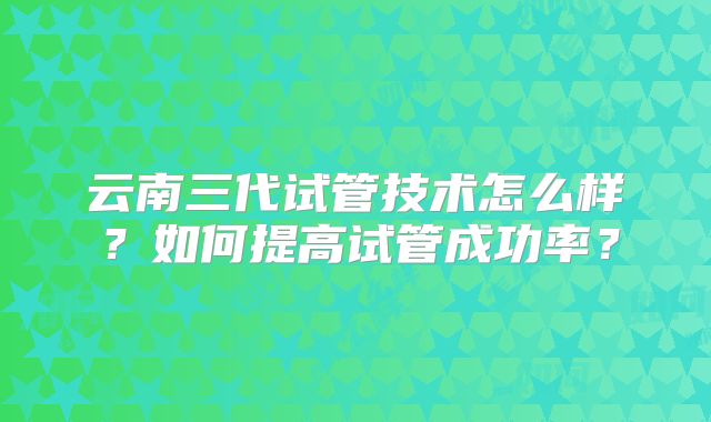 云南三代试管技术怎么样？如何提高试管成功率？