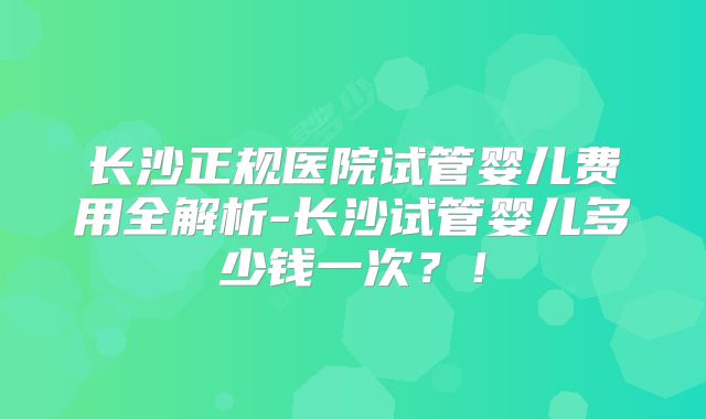 长沙正规医院试管婴儿费用全解析-长沙试管婴儿多少钱一次？！