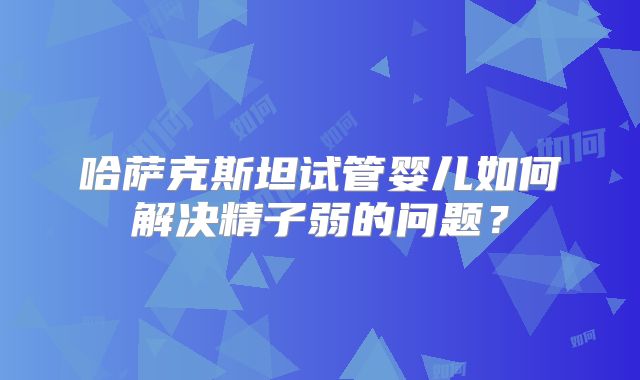 哈萨克斯坦试管婴儿如何解决精子弱的问题?