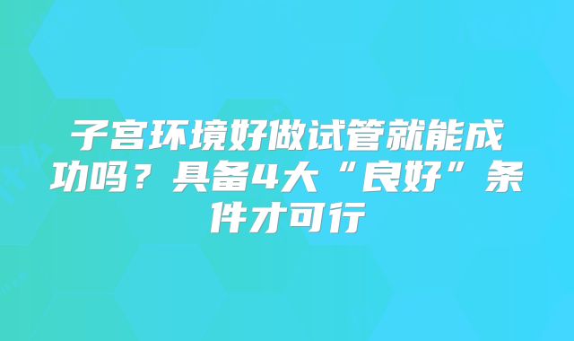 子宫环境好做试管就能成功吗？具备4大“良好”条件才可行
