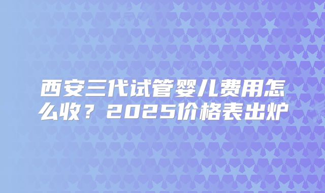 西安三代试管婴儿费用怎么收？2025价格表出炉