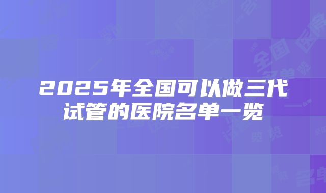 2025年全国可以做三代试管的医院名单一览