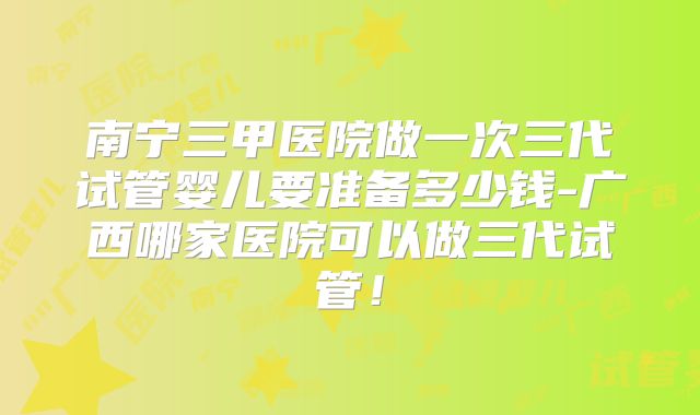 南宁三甲医院做一次三代试管婴儿要准备多少钱-广西哪家医院可以做三代试管！