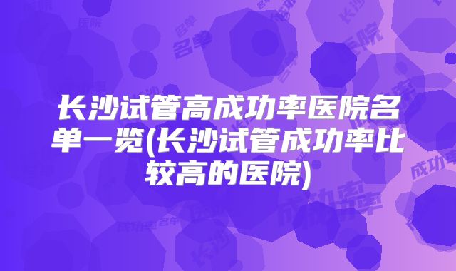 长沙试管高成功率医院名单一览(长沙试管成功率比较高的医院)