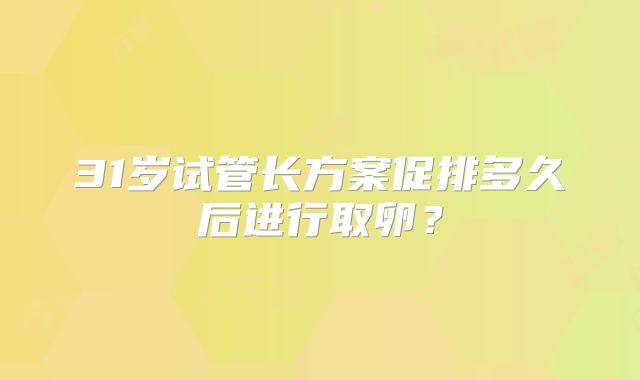 31岁试管长方案促排多久后进行取卵？