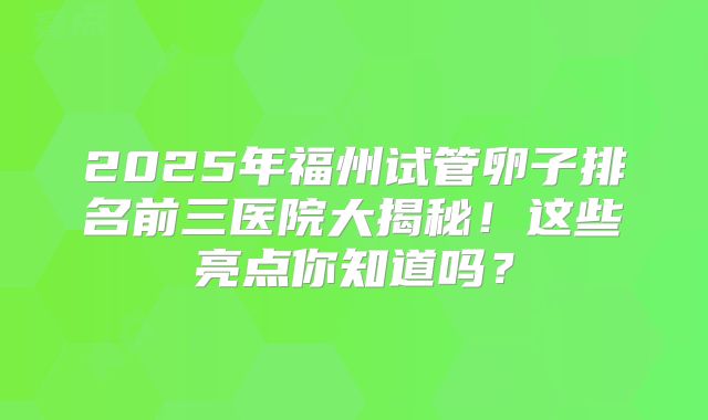 2025年福州试管卵子排名前三医院大揭秘!这些亮点你知道吗?
