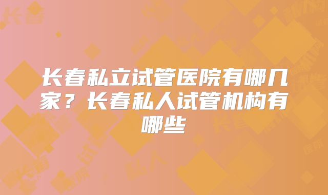 长春私立试管医院有哪几家？长春私人试管机构有哪些