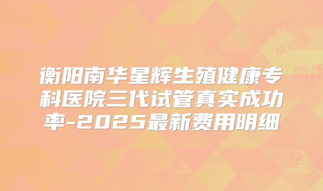 衡阳南华星辉生殖健康专科医院三代试管真实成功率-2025最新费用明细
