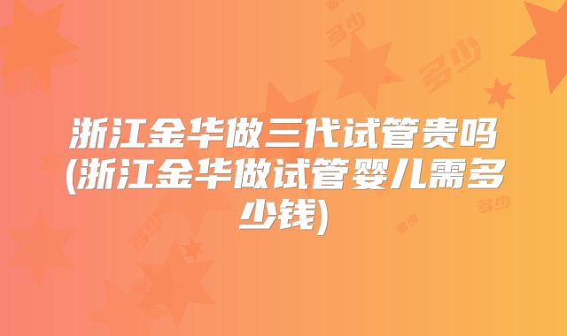 浙江金华做三代试管贵吗(浙江金华做试管婴儿需多少钱)