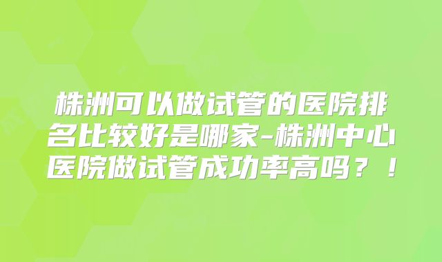 株洲可以做试管的医院排名比较好是哪家-株洲中心医院做试管成功率高吗?!