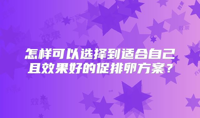 怎样可以选择到适合自己且效果好的促排卵方案?