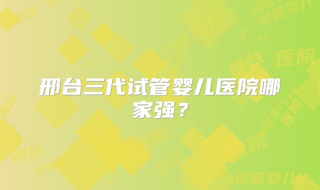邢台三代试管婴儿医院哪家强？