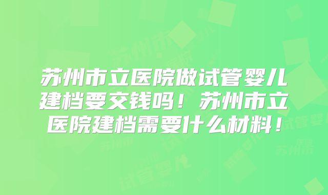 苏州市立医院做试管婴儿建档要交钱吗!苏州市立医院建档需要什么材料!