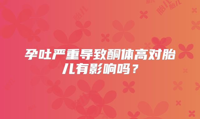 孕吐严重导致酮体高对胎儿有影响吗？