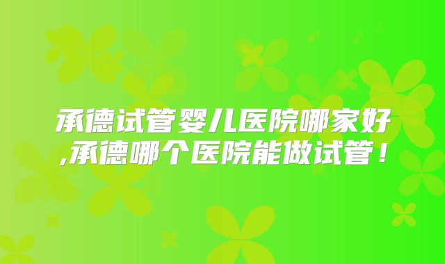 承德试管婴儿医院哪家好,承德哪个医院能做试管！