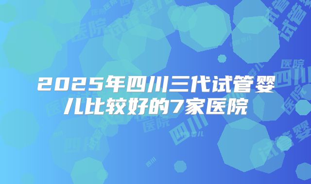 2025年四川三代试管婴儿比较好的7家医院