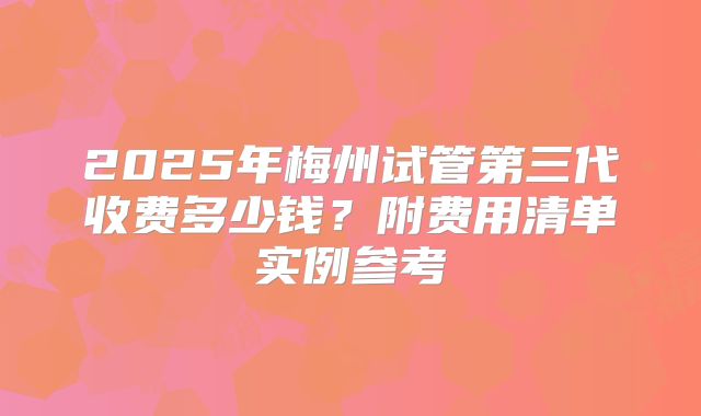 2025年梅州试管第三代收费多少钱？附费用清单实例参考