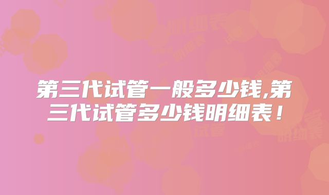 第三代试管一般多少钱,第三代试管多少钱明细表!