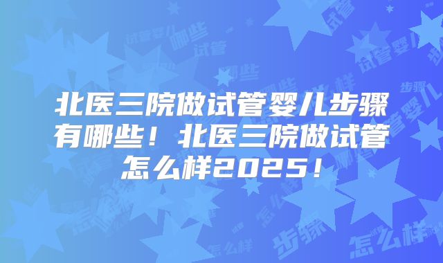 北医三院做试管婴儿步骤有哪些！北医三院做试管怎么样2025！