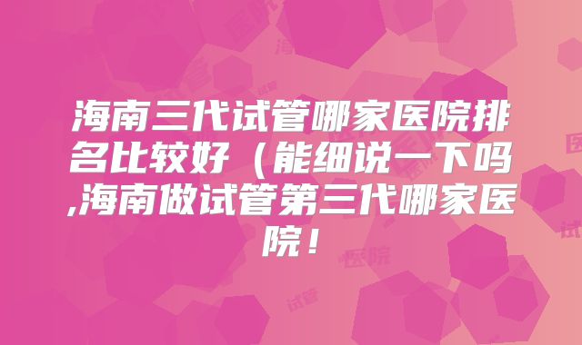 海南三代试管哪家医院排名比较好(能细说一下吗,海南做试管第三代哪家医院!
