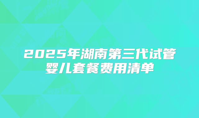 2025年湖南第三代试管婴儿套餐费用清单