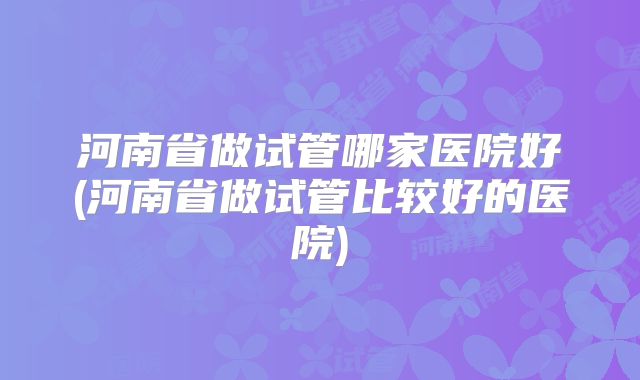 河南省做试管哪家医院好(河南省做试管比较好的医院)