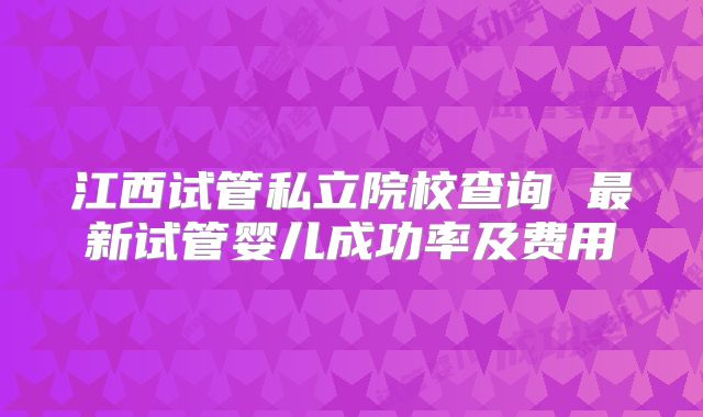 江西试管私立院校查询 最新试管婴儿成功率及费用
