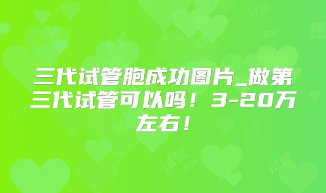 三代试管胞成功图片_做第三代试管可以吗！3-20万左右！