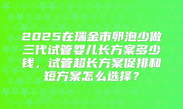2025在瑞金市卵泡少做三代试管婴儿长方案多少钱，试管超长方案促排和短方案怎么选择？
