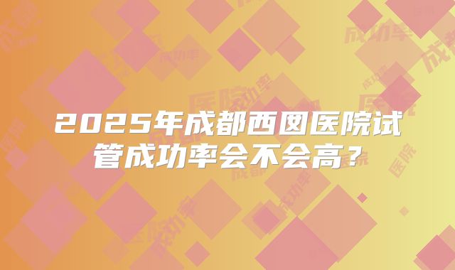 2025年成都西囡医院试管成功率会不会高？