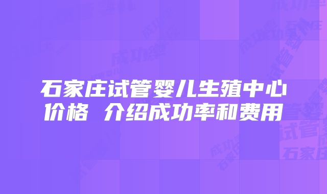 石家庄试管婴儿生殖中心价格 介绍成功率和费用