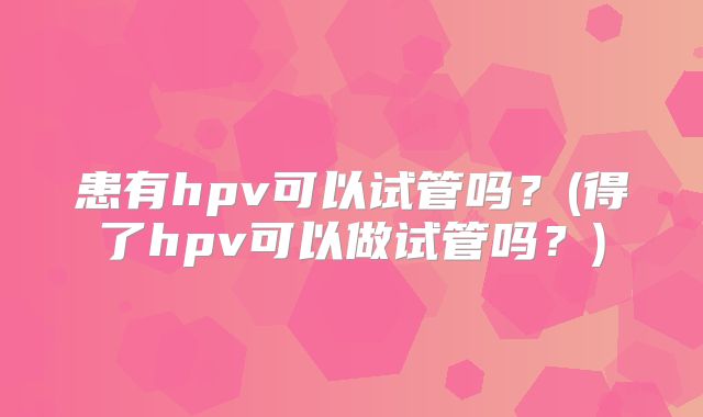 患有hpv可以试管吗？(得了hpv可以做试管吗？)