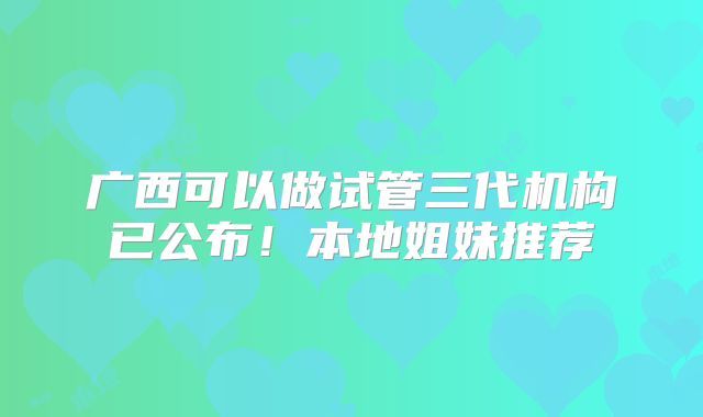 广西可以做试管三代机构已公布！本地姐妹推荐