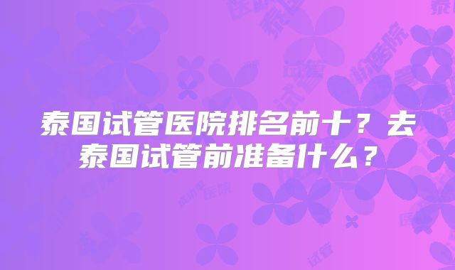 泰国试管医院排名前十？去泰国试管前准备什么？