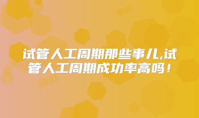 试管人工周期那些事儿,试管人工周期成功率高吗!