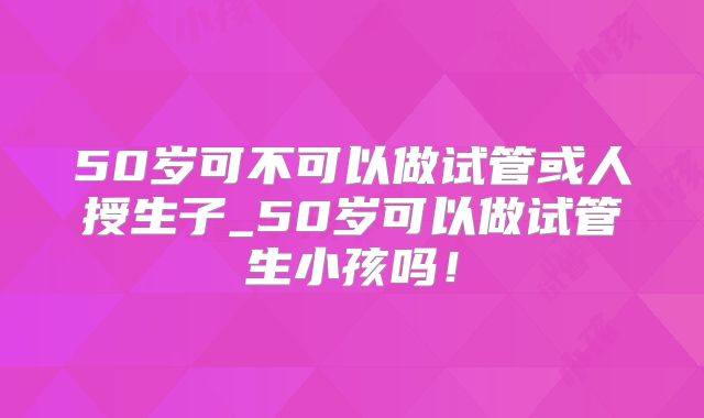 50岁可不可以做试管或人授生子_50岁可以做试管生小孩吗！
