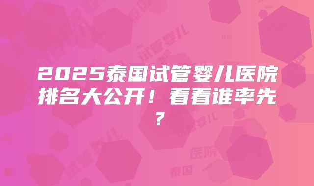 2025泰国试管婴儿医院排名大公开！看看谁率先？