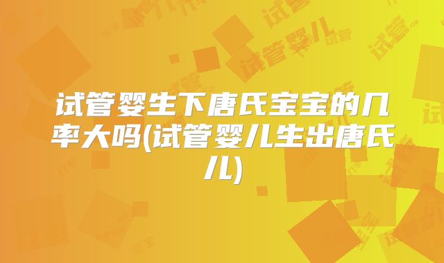 试管婴生下唐氏宝宝的几率大吗(试管婴儿生出唐氏儿)