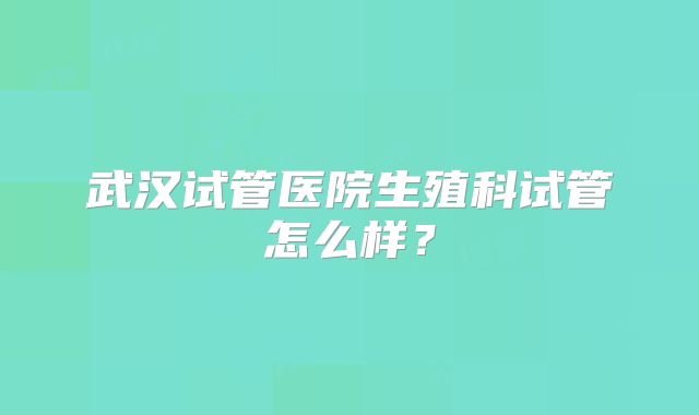 武汉试管医院生殖科试管怎么样？