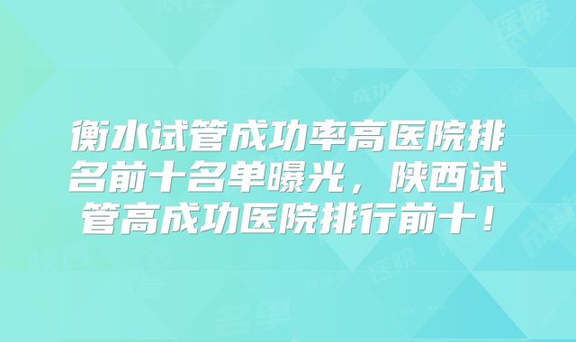 衡水试管成功率高医院排名前十名单曝光，陕西试管高成功医院排行前十！