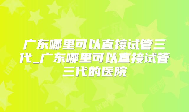 广东哪里可以直接试管三代_广东哪里可以直接试管三代的医院